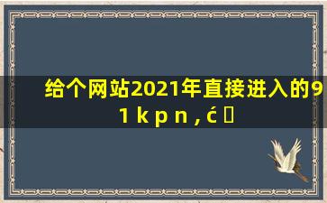 给个网站2021年直接进入的9 1 k p n , ć ⎔ 𝖒